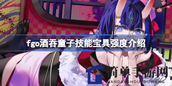 Fgo酒吞童子深度解析：宝具技能全面剖析，新环境下的使用攻略