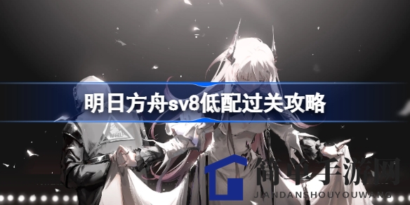 《明日方舟》sv8低配阵容通关攻略，轻松征服难关秘籍曝光